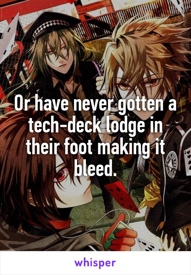 Or have never gotten a tech-deck lodge in their foot making it bleed.