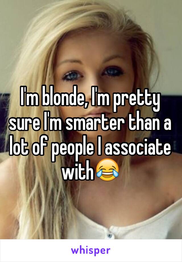 I'm blonde, I'm pretty sure I'm smarter than a lot of people I associate with😂