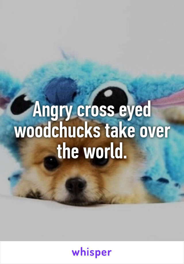 Angry cross eyed woodchucks take over the world.