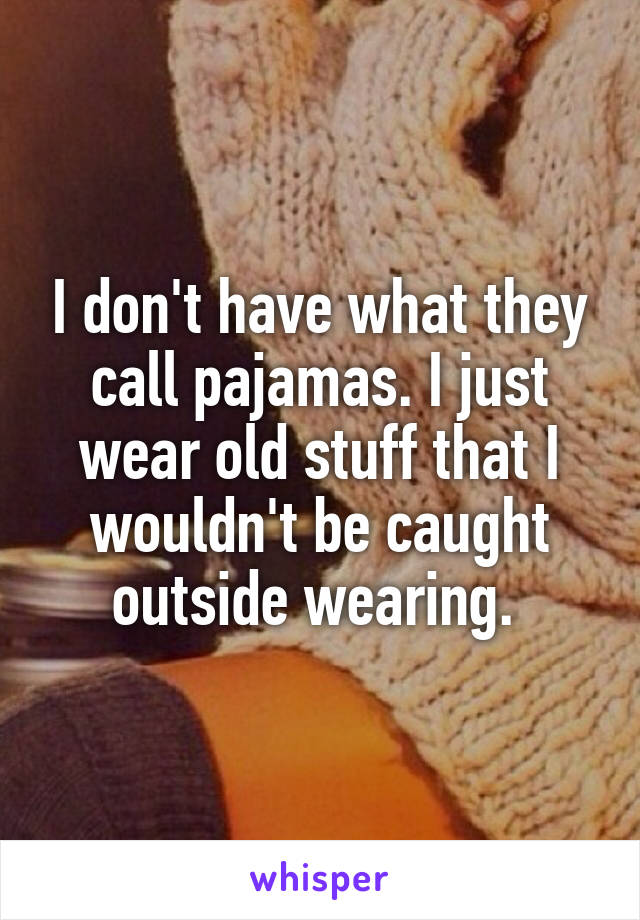 I don't have what they call pajamas. I just wear old stuff that I wouldn't be caught outside wearing. 