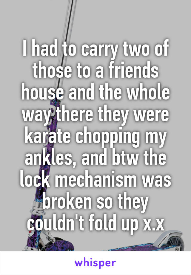 I had to carry two of those to a friends house and the whole way there they were karate chopping my ankles, and btw the lock mechanism was broken so they couldn't fold up x.x