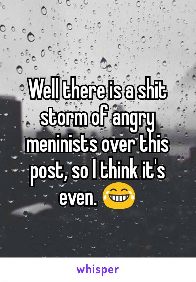 Well there is a shit storm of angry meninists over this post, so I think it's even. 😂