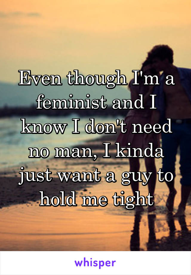 Even though I'm a feminist and I know I don't need no man, I kinda just want a guy to hold me tight