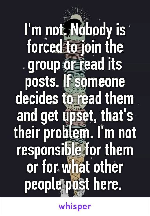 I'm not. Nobody is forced to join the group or read its posts. If someone decides to read them and get upset, that's their problem. I'm not responsible for them or for what other people post here. 