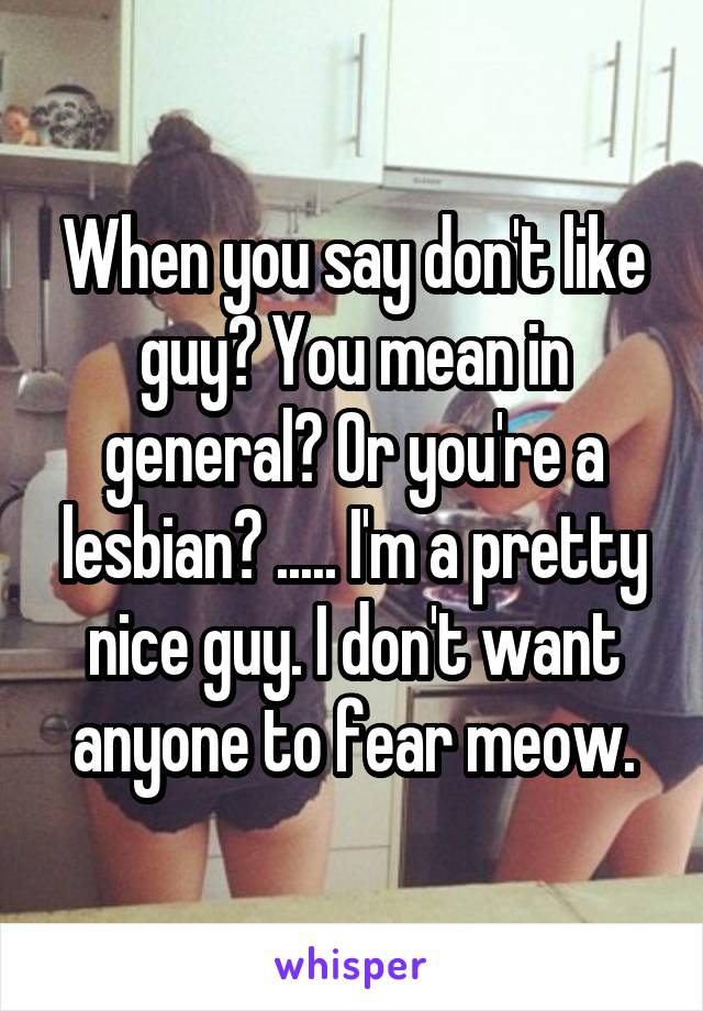 When you say don't like guy? You mean in general? Or you're a lesbian? ..... I'm a pretty nice guy. I don't want anyone to fear meow.