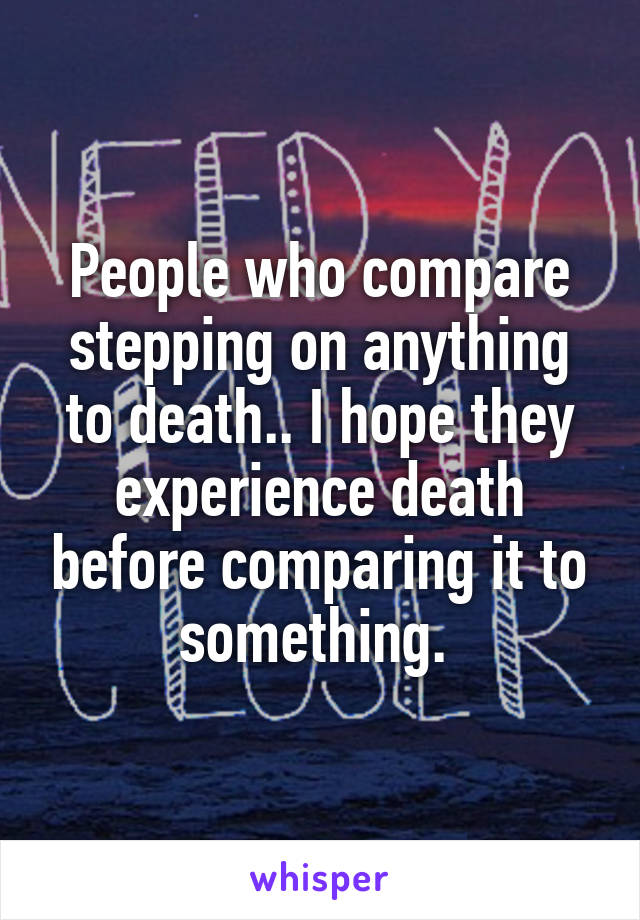 People who compare stepping on anything to death.. I hope they experience death before comparing it to something. 