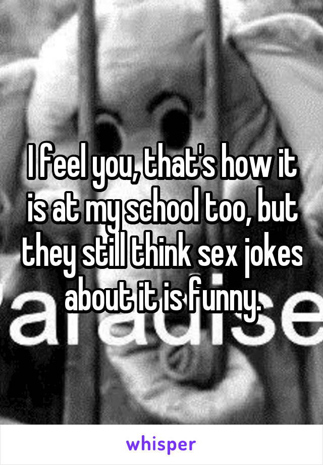 I feel you, that's how it is at my school too, but they still think sex jokes about it is funny.