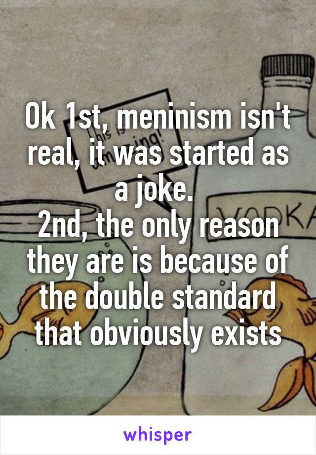 Ok 1st, meninism isn't real, it was started as a joke. 
2nd, the only reason they are is because of the double standard that obviously exists