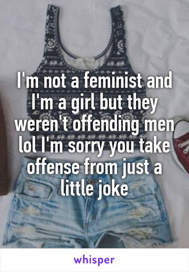 I'm not a feminist and I'm a girl but they weren't offending men lol I'm sorry you take offense from just a little joke