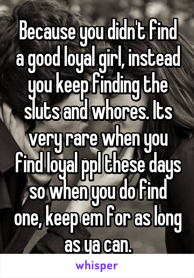 Because you didn't find a good loyal girl, instead you keep finding the sluts and whores. Its very rare when you find loyal ppl these days so when you do find one, keep em for as long as ya can.