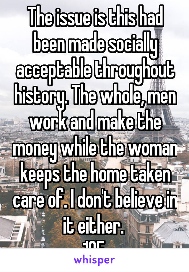 The issue is this had been made socially acceptable throughout history. The whole, men work and make the money while the woman keeps the home taken care of. I don't believe in it either. 
19F.