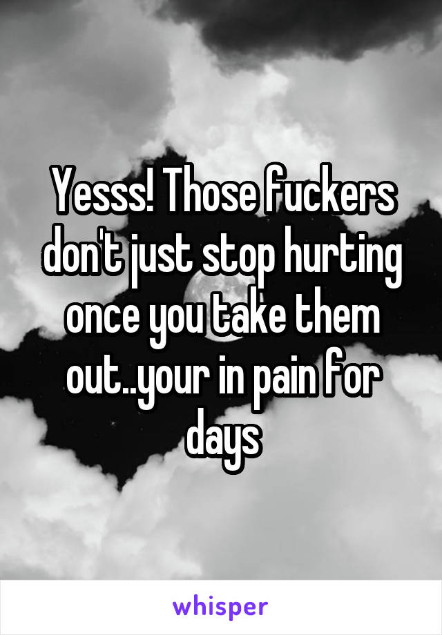 Yesss! Those fuckers don't just stop hurting once you take them out..your in pain for days