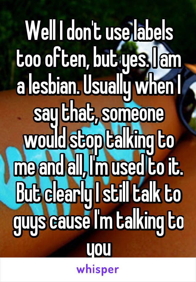 Well I don't use labels too often, but yes. I am a lesbian. Usually when I say that, someone would stop talking to me and all, I'm used to it. But clearly I still talk to guys cause I'm talking to you