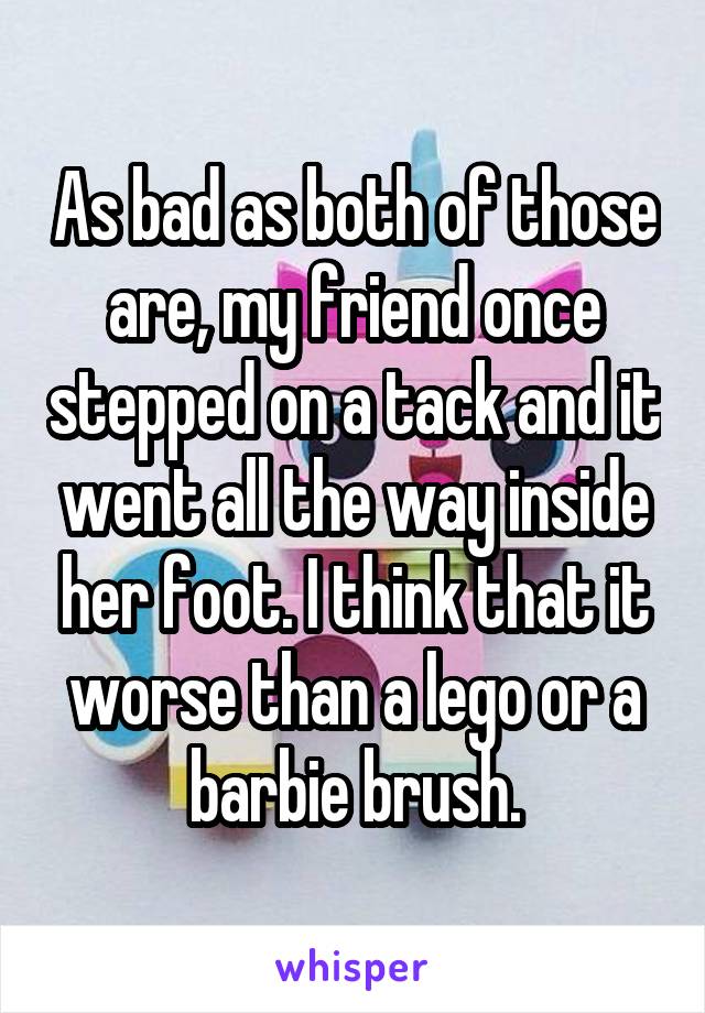 As bad as both of those are, my friend once stepped on a tack and it went all the way inside her foot. I think that it worse than a lego or a barbie brush.