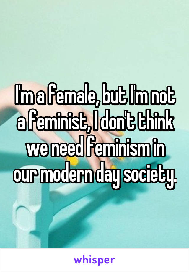 I'm a female, but I'm not a feminist, I don't think we need feminism in our modern day society.