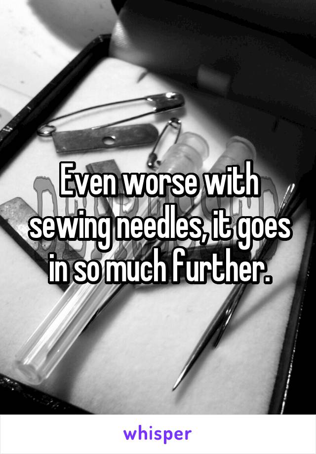 Even worse with sewing needles, it goes in so much further.