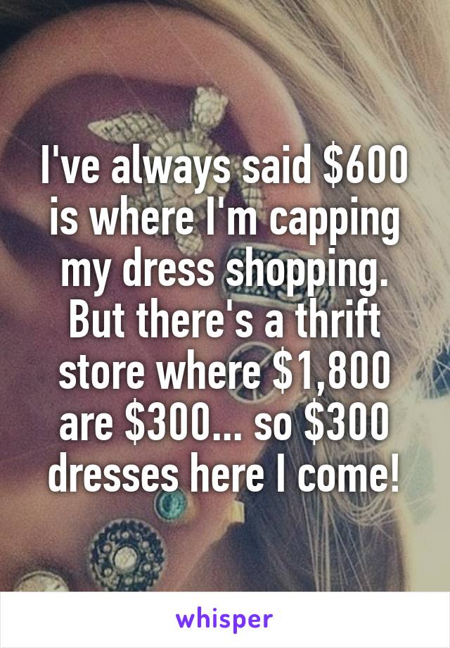 I've always said $600 is where I'm capping my dress shopping. But there's a thrift store where $1,800 are $300... so $300 dresses here I come!