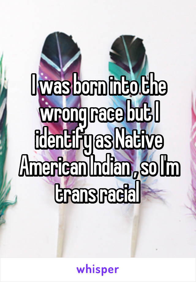 I was born into the wrong race but I identify as Native American Indian , so I'm trans racial 