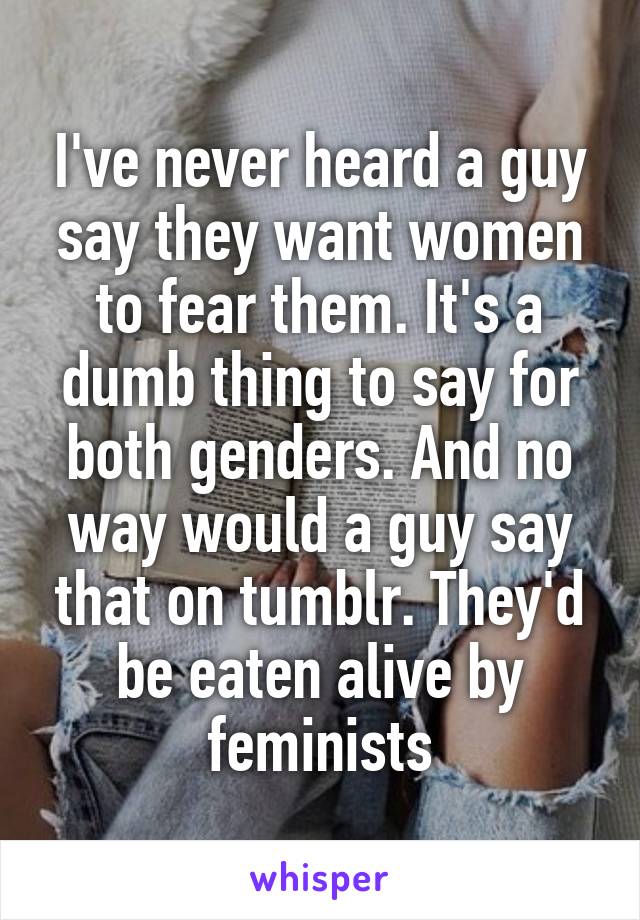 I've never heard a guy say they want women to fear them. It's a dumb thing to say for both genders. And no way would a guy say that on tumblr. They'd be eaten alive by feminists