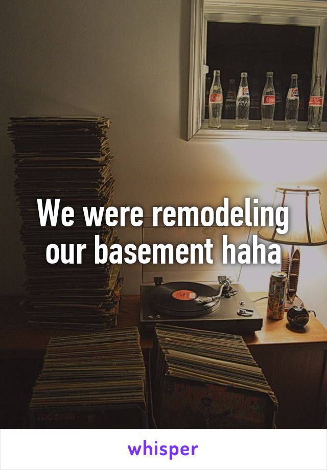 We were remodeling our basement haha