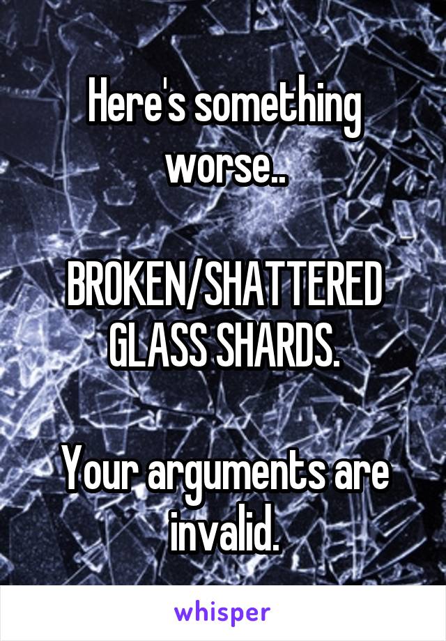 Here's something worse..

BROKEN/SHATTERED GLASS SHARDS.

Your arguments are invalid.