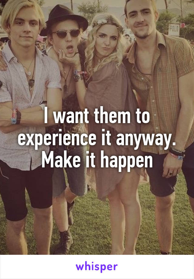 I want them to experience it anyway. Make it happen