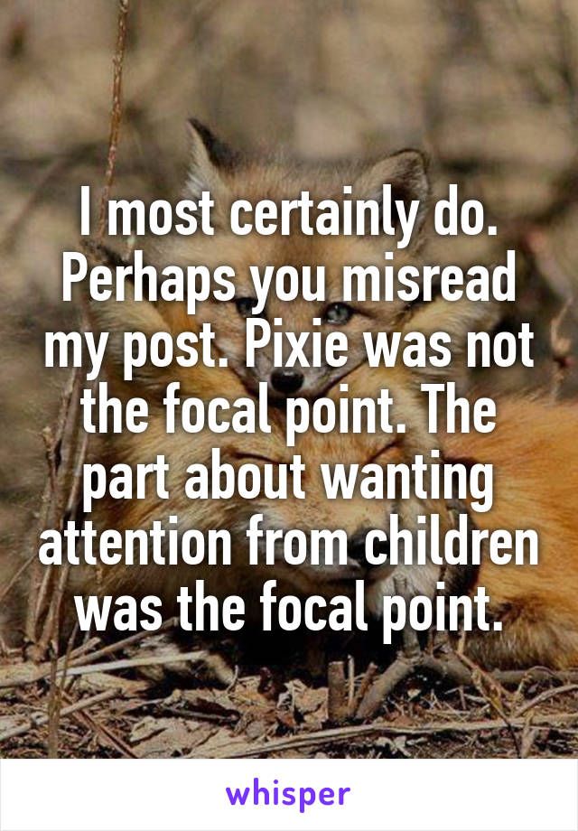 I most certainly do. Perhaps you misread my post. Pixie was not the focal point. The part about wanting attention from children was the focal point.