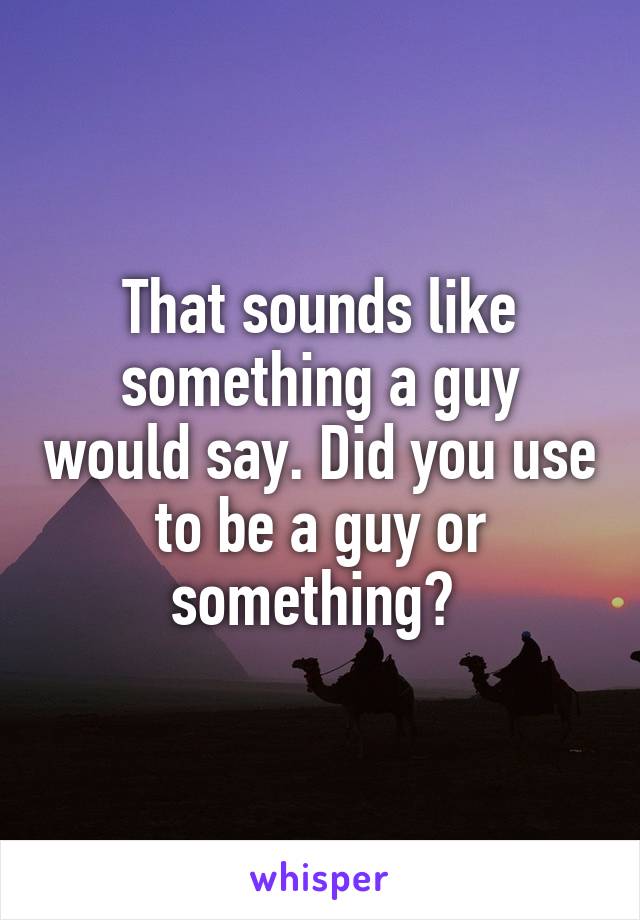 That sounds like something a guy would say. Did you use to be a guy or something? 