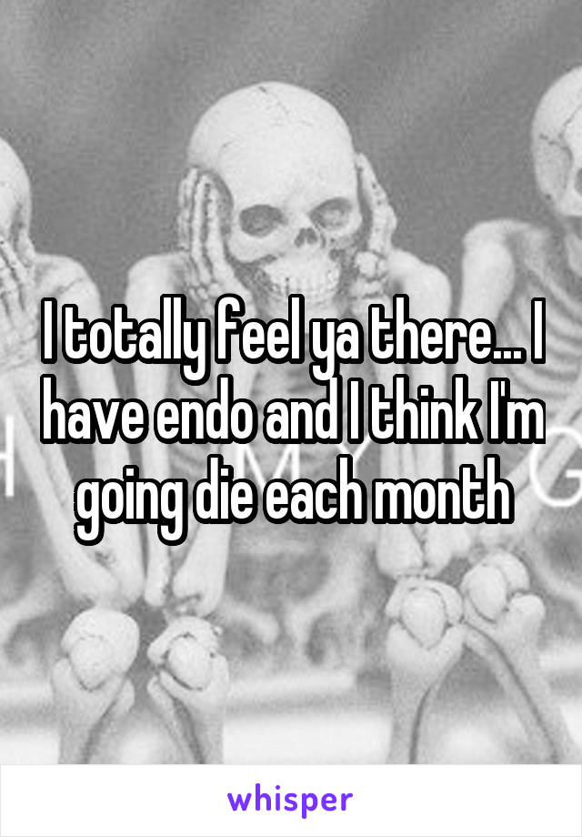 I totally feel ya there... I have endo and I think I'm going die each month