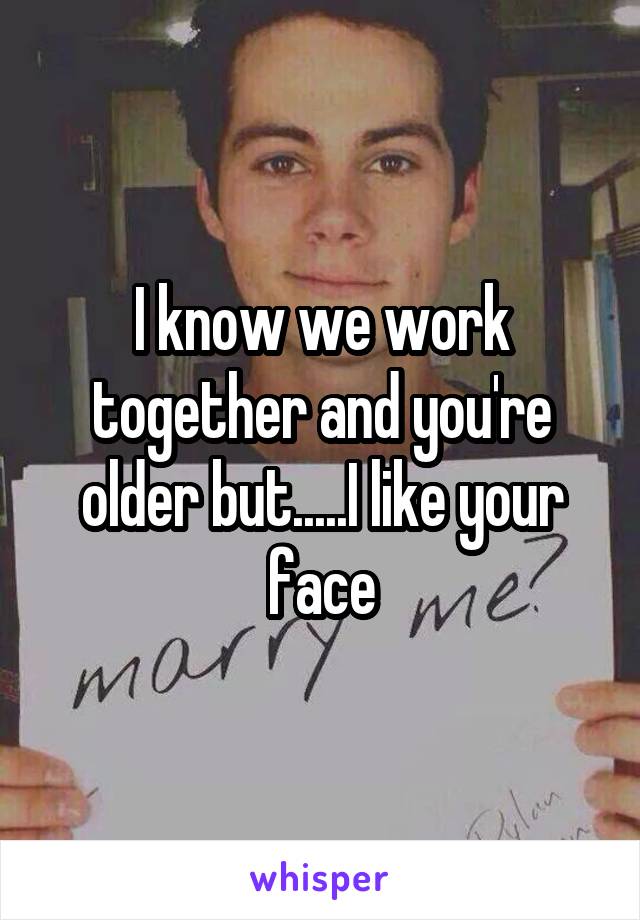 I know we work together and you're older but.....I like your face