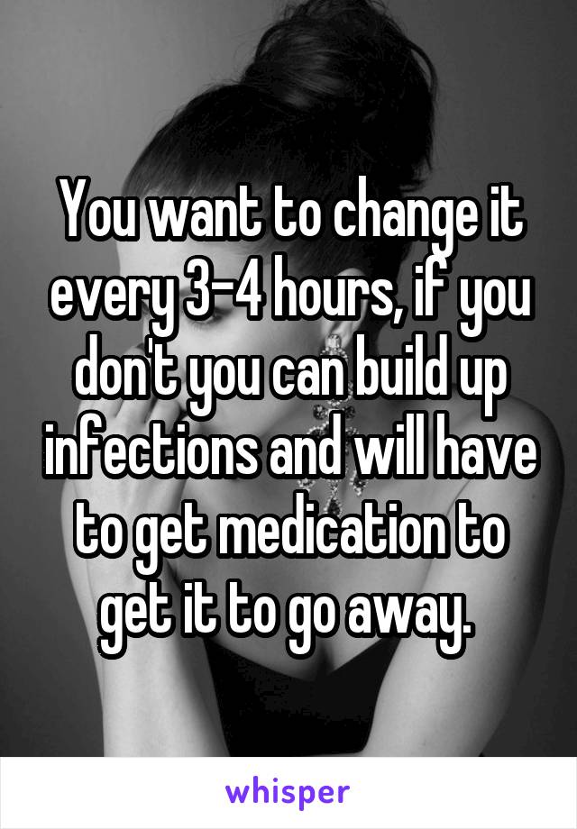 You want to change it every 3-4 hours, if you don't you can build up infections and will have to get medication to get it to go away. 