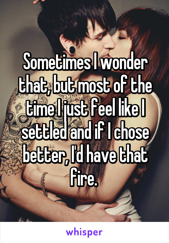 Sometimes I wonder that, but most of the time I just feel like I settled and if I chose better, I'd have that fire. 