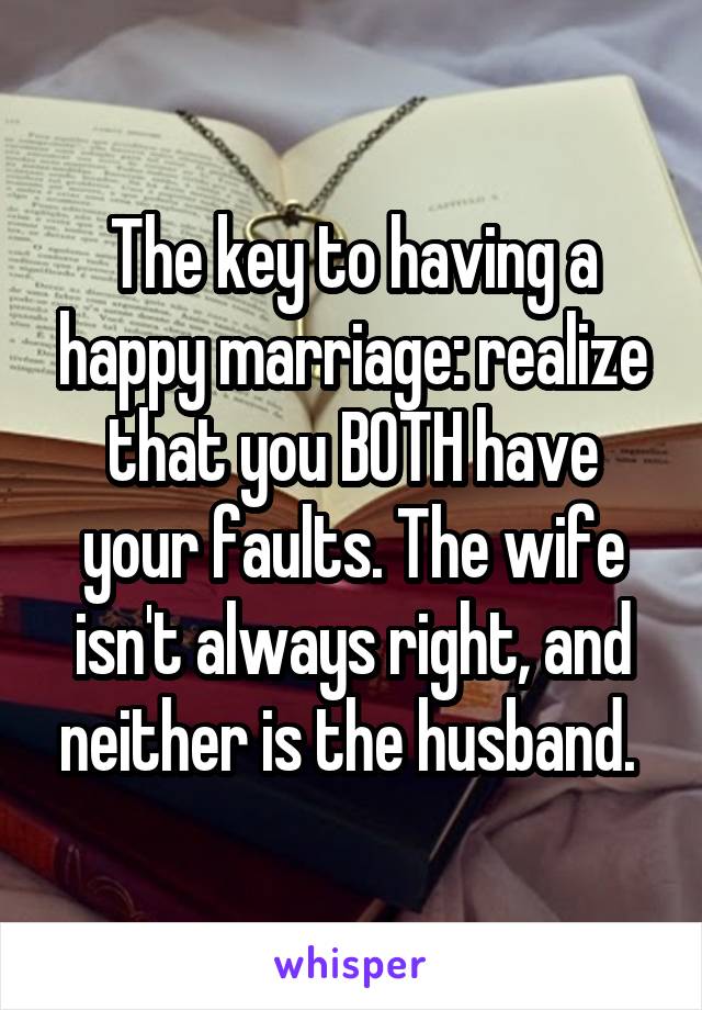 The key to having a happy marriage: realize that you BOTH have your faults. The wife isn't always right, and neither is the husband. 