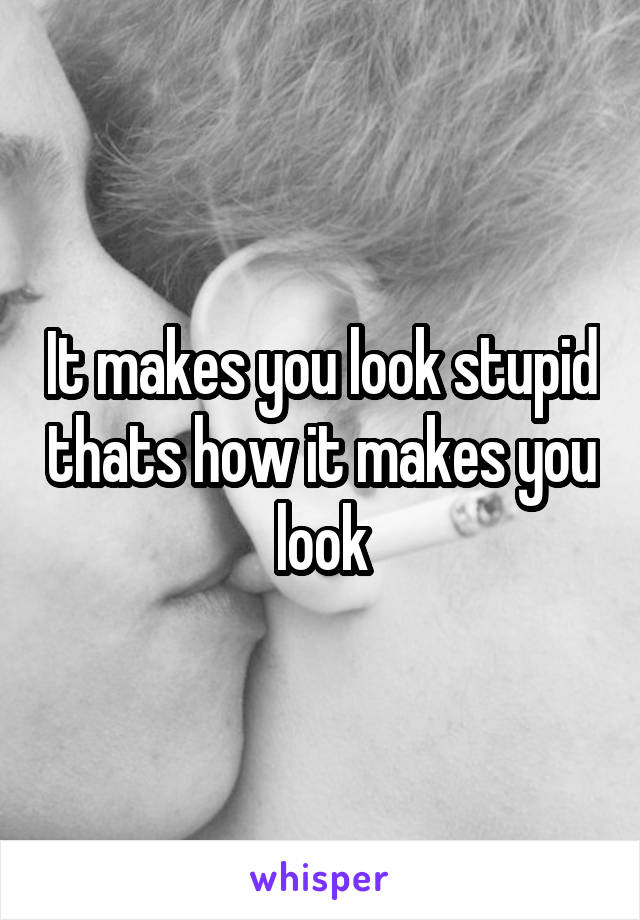 It makes you look stupid thats how it makes you look