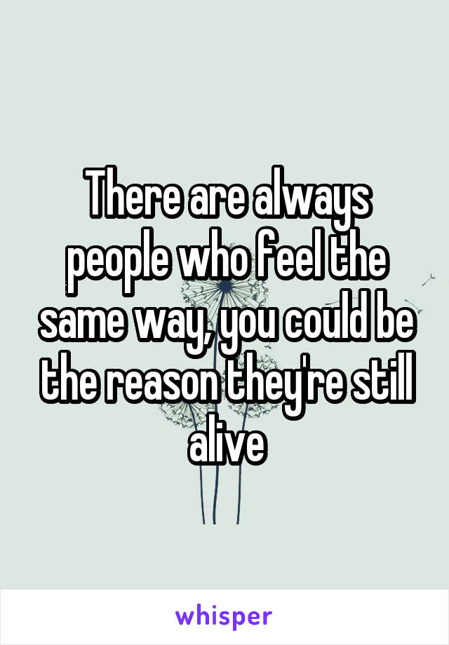 There are always people who feel the same way, you could be the reason they're still alive