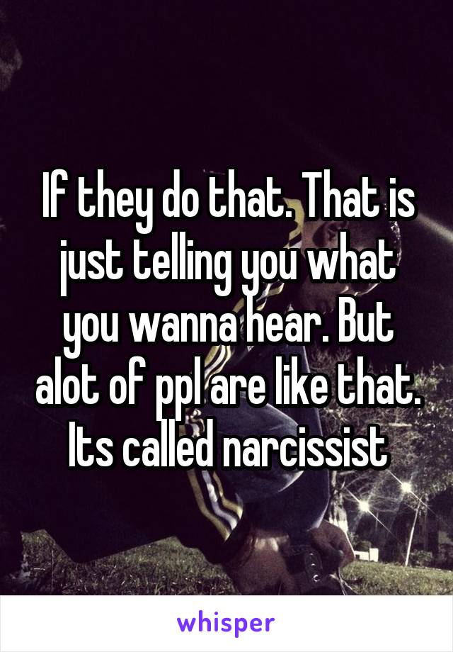 If they do that. That is just telling you what you wanna hear. But alot of ppl are like that. Its called narcissist