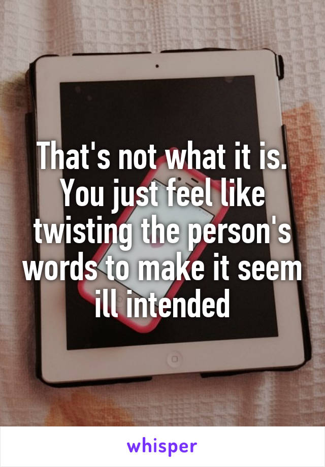 That's not what it is. You just feel like twisting the person's words to make it seem ill intended