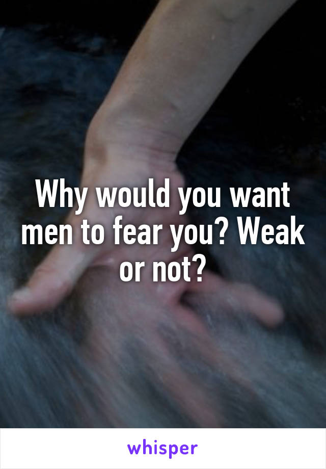 Why would you want men to fear you? Weak or not?