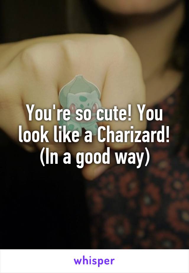 You're so cute! You look like a Charizard! (In a good way)