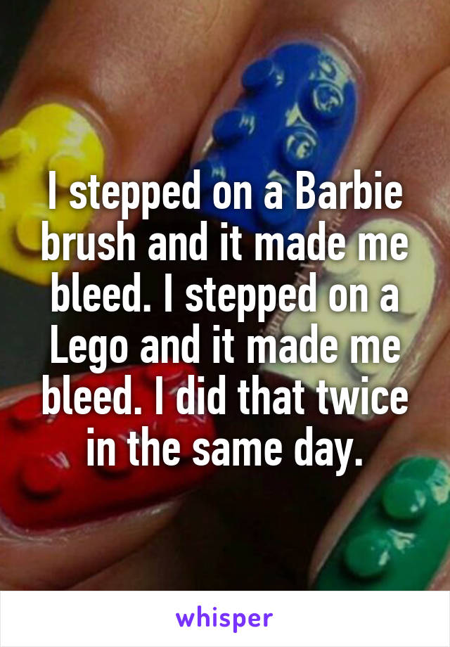 I stepped on a Barbie brush and it made me bleed. I stepped on a Lego and it made me bleed. I did that twice in the same day.