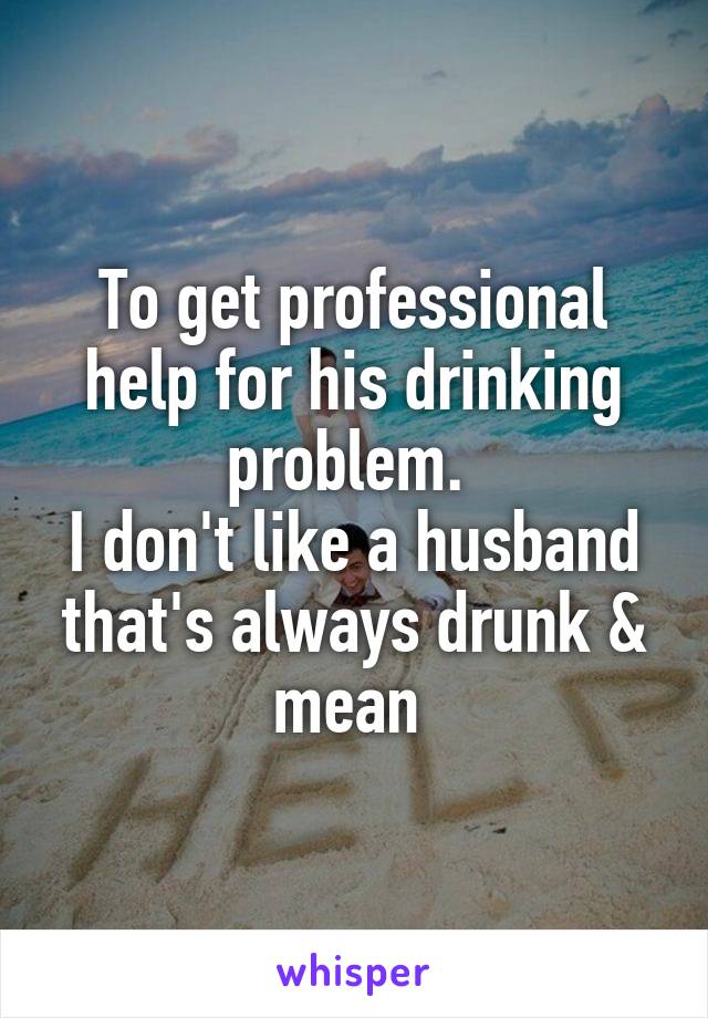 To get professional help for his drinking problem. 
I don't like a husband that's always drunk & mean 