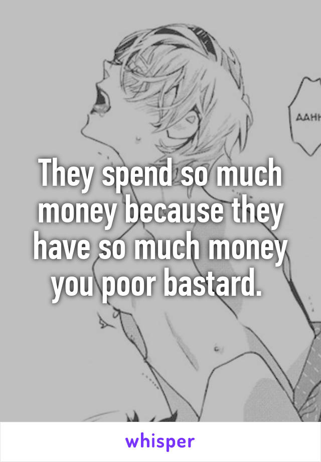 They spend so much money because they have so much money you poor bastard. 