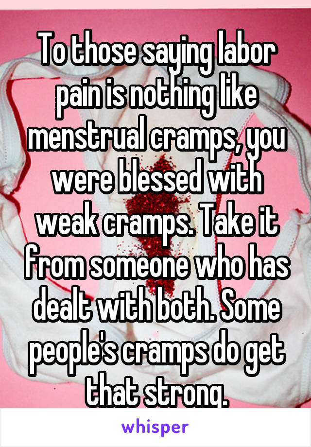 To those saying labor pain is nothing like menstrual cramps, you were blessed with weak cramps. Take it from someone who has dealt with both. Some people's cramps do get that strong.