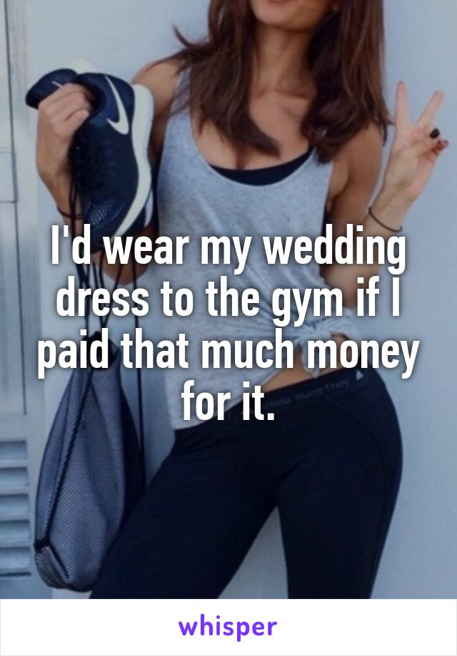 I'd wear my wedding dress to the gym if I paid that much money for it.