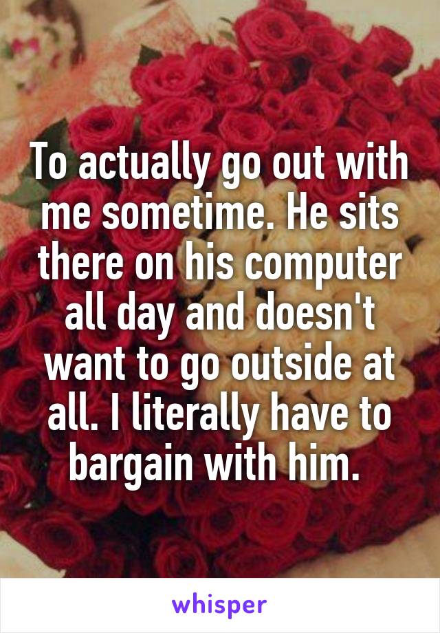 To actually go out with me sometime. He sits there on his computer all day and doesn't want to go outside at all. I literally have to bargain with him. 