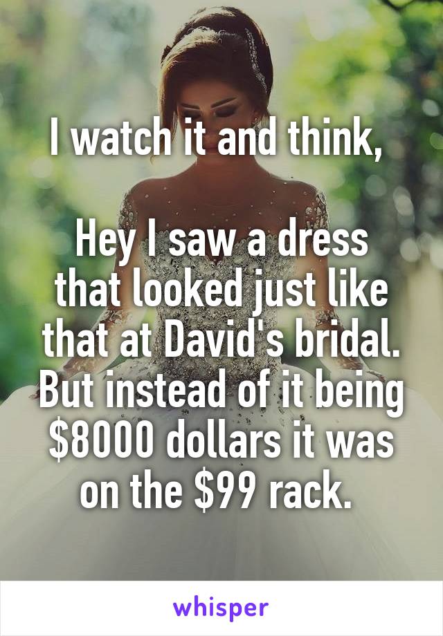 I watch it and think, 

Hey I saw a dress that looked just like that at David's bridal. But instead of it being $8000 dollars it was on the $99 rack. 