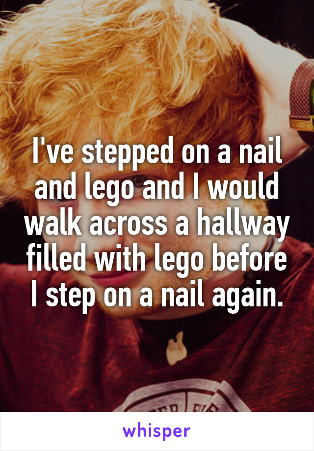 I've stepped on a nail and lego and I would walk across a hallway filled with lego before I step on a nail again.