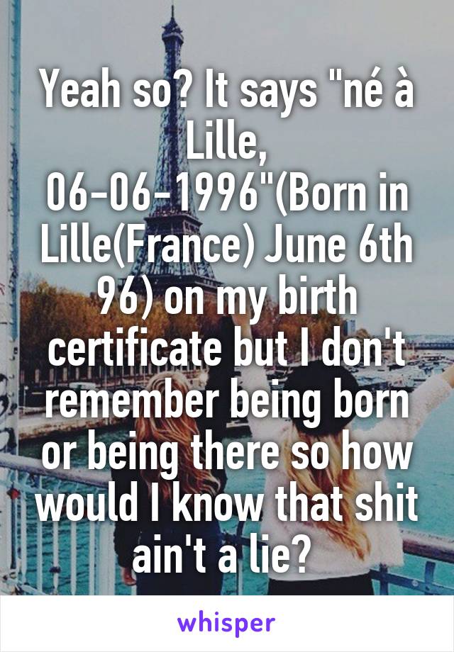 Yeah so? It says "né à Lille, 06-06-1996"(Born in Lille(France) June 6th 96) on my birth certificate but I don't remember being born or being there so how would I know that shit ain't a lie? 