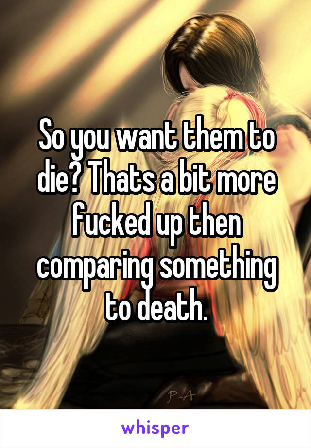 So you want them to die? Thats a bit more fucked up then comparing something to death.