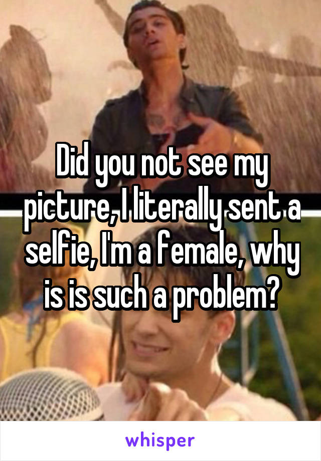 Did you not see my picture, I literally sent a selfie, I'm a female, why is is such a problem?